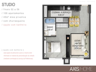 STUDIO
/ f i n a i s 0 2 a 0 6
/ 1 0 8 a p a r t a m e n t o s
/ 4 5 m ² á r e a p r i v a t i v a
/ c o m c h u r r a s q u e i r a
/ o p ç ã o c o m b a n h e i r a
BANHO
3,60 m²
COZINHA - A.SERVIÇO
6,60 m²
ESTAR /
JANTAR
DORMITÓRIO
28,45 m²
[ o p ç ã o c o m b a n h e i r a ]
esta opção de planta terá custo e o mesmo será
informado no material de personalização da unidade
(mediante contratação do serviço de Preferences).
M A T E R I A L P R O V I S Ó R I O
 