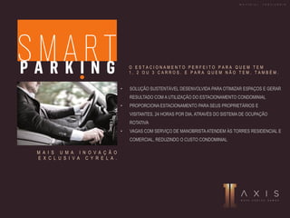 • SOLUÇÃO SUSTENTÁVEL DESENVOLVIDA PARA OTIMIZAR ESPAÇOS E GERAR
RESULTADO COM A UTILIZAÇÃO DO ESTACIONAMENTO CONDOMINIAL
• PROPORCIONA ESTACIONAMENTO PARA SEUS PROPRIETÁRIOS E
VISITANTES, 24 HORAS POR DIA, ATRAVÉS DO SISTEMA DE OCUPAÇÃO
ROTATIVA
• VAGAS COM SERVIÇO DE MANOBRISTA ATENDEM ÀS TORRES RESIDENCIAL E
COMERCIAL, REDUZINDO O CUSTO CONDOMINIAL
M A I S U M A I N O V A Ç Ã O
E X C L U S I V A C Y R E L A .
O E S T A C I O N A M E N T O P E R F E I T O P A R A Q U E M T E M
1 , 2 O U 3 C A R R O S . E P A R A Q U E M N Ã O T E M , T A M B É M .
M A T E R I A L P R O V I S Ó R I O
 