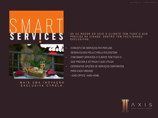 • CONCEITO DE SERVIÇOS PAY-PER-USE
DESENVOLVIDO PELA CYRELA GOLDSZTEIN
• COM SMART SERVICES O CLIENTE TEM TUDO O
QUE PRECISA E SÓ PAGA O QUE UTILIZA
• DIFERENTES OPÇÕES DE SERVIÇOS DISPONÍVEIS
PARA CADA UNIDADE
– AXIS OFFICE / AXIS HOME
M A I S U M A I N O V A Ç Ã O
E X C L U S I V A C Y R E L A .
S E A O R E D O R D O A X I S O C L I E N T E T E M T U D O O Q U E
P R E C I S A N A C I D A D E , D E N T R O T E M F A C I L I D A D E S
E X C L U S I V A S .
M A T E R I A L P R O V I S Ó R I O
 