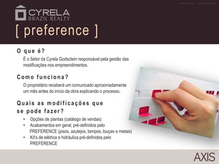 O q u e é?
É o Setor da Cyrela Godsztein responsável pela gestão das
modificações nos empreendimentos.
Co mo f u n cio n a?
O proprietário receberá um comunicado aproximadamente
um mês antes do início da obra explicando o processo.
Quais as modif icações que
se p o d e f azer?
• Opções de plantas (catálogo de vendas)
• Acabamentos em geral, pré-definidos pelo
PREFERENCE (pisos, azulejos, tampos, louças e metais)
• Kit’s de elétrica e hidráulica pré-definidos pelo
PREFERENCE
[ preference ]
M A T E R I A L P R O V I S Ó R I O
 