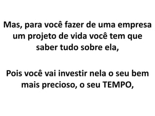 Mas, para você fazer de uma empresa
um projeto de vida você tem que
saber tudo sobre ela,
Pois você vai investir nela o seu bem
mais precioso, o seu TEMPO,
 