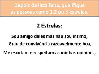 Depois da lista feita, qualifique
as pessoas como 1,2 ou 3 estrelas,
2 Estrelas:
Sou amigo deles mas não sou intimo,
Grau de convivência razoavelmente boa,
Me escutam e respeitam as minhas opiniões,
 