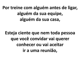 Por treine com alguém antes de ligar,
alguém da sua equipe,
alguém da sua casa,
Esteja ciente que nem toda pessoa
que você convidar vai querer
conhecer ou vai aceitar
ir a uma reunião,
 