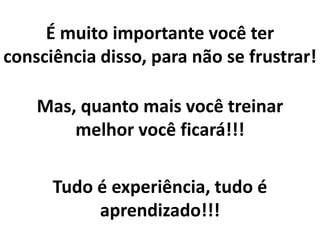 Mas, quanto mais você treinar
melhor você ficará!!!
Tudo é experiência, tudo é
aprendizado!!!
É muito importante você ter
consciência disso, para não se frustrar!
 