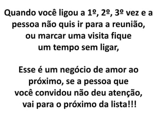 Quando você ligou a 1º, 2º, 3º vez e a
pessoa não quis ir para a reunião,
ou marcar uma visita fique
um tempo sem ligar,
Esse é um negócio de amor ao
próximo, se a pessoa que
você convidou não deu atenção,
vai para o próximo da lista!!!
 