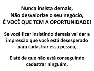 Nunca insista demais,
Não desvalorize o seu negócio,
É VOCÊ QUE TEM A OPORTUNIDADE!
Se você ficar insistindo demais vai dar a
impressão que você está desesperado
para cadastrar essa pessoa,
E até de que não está conseguindo
cadastrar ninguém,
 