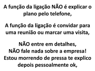 A função da ligação NÃO é explicar o
plano pelo telefone,
NÃO entre em detalhes,
NÃO fale nada sobre a empresa!
Estou morrendo de pressa te explico
depois pessoalmente ok,
A função da ligação é convidar para
uma reunião ou marcar uma visita,
 