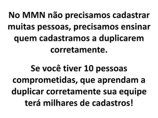 No MMN não precisamos cadastrar
muitas pessoas, precisamos ensinar
quem cadastramos a duplicarem
corretamente.
Se você tiver 10 pessoas
comprometidas, que aprendam a
duplicar corretamente sua equipe
terá milhares de cadastros!
 