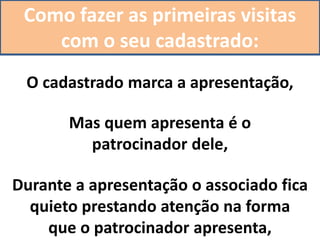 Como fazer as primeiras visitas
com o seu cadastrado:
O cadastrado marca a apresentação,
Mas quem apresenta é o
patrocinador dele,
Durante a apresentação o associado fica
quieto prestando atenção na forma
que o patrocinador apresenta,
 