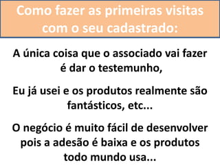 Como fazer as primeiras visitas
com o seu cadastrado:
A única coisa que o associado vai fazer
é dar o testemunho,
Eu já usei e os produtos realmente são
fantásticos, etc...
O negócio é muito fácil de desenvolver
pois a adesão é baixa e os produtos
todo mundo usa...
 