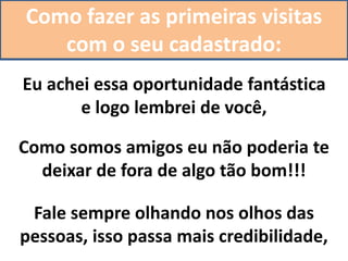 Como fazer as primeiras visitas
com o seu cadastrado:
Eu achei essa oportunidade fantástica
e logo lembrei de você,
Como somos amigos eu não poderia te
deixar de fora de algo tão bom!!!
Fale sempre olhando nos olhos das
pessoas, isso passa mais credibilidade,
 