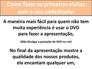 Como fazer as primeiras visitas
com o seu cadastrado:
A maneira mais fácil para quem não tem
muita experiência é usar o DVD
para fazer a apresentação,
(Não divulgar a gravação do DVD na net)
No final da apresentação mostre a
qualidade dos nossos produtos,
ela encantam qualquer um,
 
