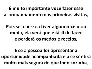 É muito importante você fazer esse
acompanhamento nas primeiras visitas,
Pois se a pessoa tiver algum receio ou
medo, ela verá que é fácil de fazer
e perderá os medos e receios,
E se a pessoa for apresentar a
oportunidade acompanhada ela se sentirá
muito mais segura do que indo sozinha,
 