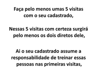 Faça pelo menos umas 5 visitas
com o seu cadastrado,
Nessas 5 visitas com certeza surgirá
pelo menos os dois diretos dele,
Ai o seu cadastrado assume a
responsabilidade de treinar essas
pessoas nas primeiras visitas,
 