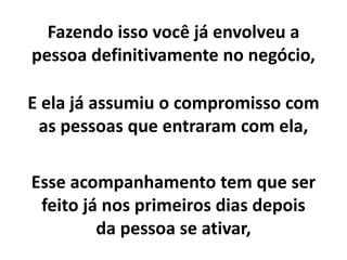 Fazendo isso você já envolveu a
pessoa definitivamente no negócio,
E ela já assumiu o compromisso com
as pessoas que entraram com ela,
Esse acompanhamento tem que ser
feito já nos primeiros dias depois
da pessoa se ativar,
 