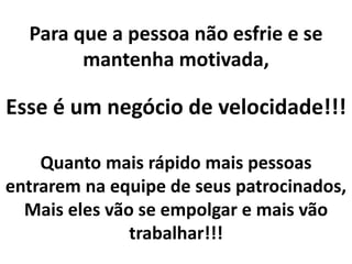 Para que a pessoa não esfrie e se
mantenha motivada,
Esse é um negócio de velocidade!!!
Quanto mais rápido mais pessoas
entrarem na equipe de seus patrocinados,
Mais eles vão se empolgar e mais vão
trabalhar!!!
 