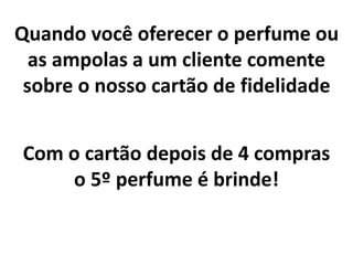 Quando você oferecer o perfume ou
as ampolas a um cliente comente
sobre o nosso cartão de fidelidade
Com o cartão depois de 4 compras
o 5º perfume é brinde!
 