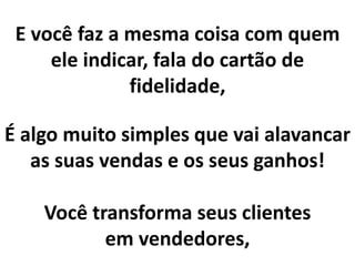 E você faz a mesma coisa com quem
ele indicar, fala do cartão de
fidelidade,
É algo muito simples que vai alavancar
as suas vendas e os seus ganhos!
Você transforma seus clientes
em vendedores,
 