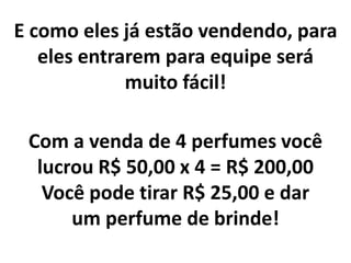 E como eles já estão vendendo, para
eles entrarem para equipe será
muito fácil!
Com a venda de 4 perfumes você
lucrou R$ 50,00 x 4 = R$ 200,00
Você pode tirar R$ 25,00 e dar
um perfume de brinde!
 