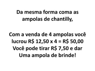 Da mesma forma coma as
ampolas de chantilly,
Com a venda de 4 ampolas você
lucrou R$ 12,50 x 4 = R$ 50,00
Você pode tirar R$ 7,50 e dar
Uma ampola de brinde!
 