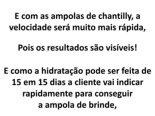 E com as ampolas de chantilly, a
velocidade será muito mais rápida,
E como a hidratação pode ser feita de
15 em 15 dias a cliente vai indicar
rapidamente para conseguir
a ampola de brinde,
Pois os resultados são visíveis!
 
