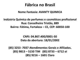 Fábrica no Brasil
Nome Fantasia: AVANTY QUIMICA
Indústria Química de perfumes e cosméticos profissional
Rua: Conselheiro Tristão, 889
Bairro: Fátima, Fortaleza – CE, CEP: 60050-100
CNPJ: 04.867.400/0001-50
Data da abertura: 18/01/2002
(85) 3253 -7037 Atendimentos Gerais e Afiliados.
(85) 9813 – 5150 TIM (85) 8733 – 6712 oi
(85) 9216 – 1601 Claro
 