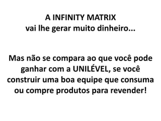 A INFINITY MATRIX
vai lhe gerar muito dinheiro...
Mas não se compara ao que você pode
ganhar com a UNILÉVEL, se você
construir uma boa equipe que consuma
ou compre produtos para revender!
 