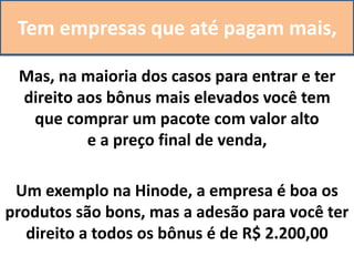Tem empresas que até pagam mais,
Mas, na maioria dos casos para entrar e ter
direito aos bônus mais elevados você tem
que comprar um pacote com valor alto
e a preço final de venda,
Um exemplo na Hinode, a empresa é boa os
produtos são bons, mas a adesão para você ter
direito a todos os bônus é de R$ 2.200,00
 