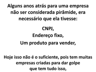 Alguns anos atrás para uma empresa
não ser considerada pirâmide, era
necessário que ela tivesse:
CNPJ,
Endereço fixo,
Um produto para vender,
Hoje isso não é o suficiente, pois tem muitas
empresas criadas para dar golpe
que tem tudo isso,
 