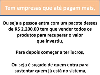 Tem empresas que até pagam mais,
Ou seja a pessoa entra com um pacote desses
de R$ 2.200,00 tem que vender todos os
produtos para recuperar o valor
que investiu,
Para depois começar a ter lucros,
Ou seja é sugado de quem entra para
sustentar quem já está no sistema,
 
