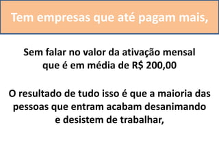 Tem empresas que até pagam mais,
Sem falar no valor da ativação mensal
que é em média de R$ 200,00
O resultado de tudo isso é que a maioria das
pessoas que entram acabam desanimando
e desistem de trabalhar,
 