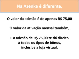 Na Azenka é diferente,
O valor da adesão é de apenas R$ 75,00
O valor da ativação mensal também,
E a adesão de R$ 75,00 te dá direito
a todos os tipos de bônus,
inclusive a loja virtual,
 
