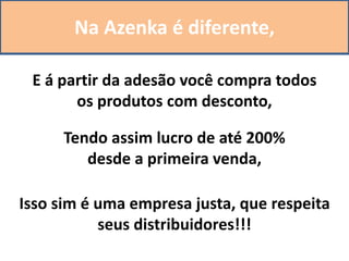 Na Azenka é diferente,
E á partir da adesão você compra todos
os produtos com desconto,
Isso sim é uma empresa justa, que respeita
seus distribuidores!!!
Tendo assim lucro de até 200%
desde a primeira venda,
 