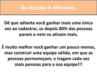 Na Azenka é diferente,
Dê que adianta você ganhar mais uma única
vez ao cadastrar, se depois 80% das pessoas
param e nem se ativam mais,
É muito melhor você ganhar um pouco menos,
mas construir uma equipe sólida, em que as
pessoas permaneçam, e tragam cada vez
mais pessoas para a sua equipe!!!
 