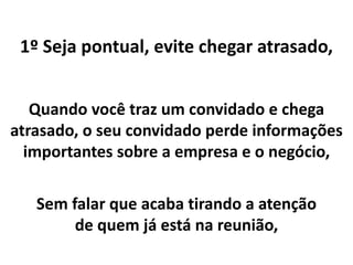 1º Seja pontual, evite chegar atrasado,
Quando você traz um convidado e chega
atrasado, o seu convidado perde informações
importantes sobre a empresa e o negócio,
Sem falar que acaba tirando a atenção
de quem já está na reunião,
 