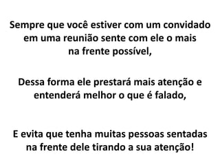 Sempre que você estiver com um convidado
em uma reunião sente com ele o mais
na frente possível,
Dessa forma ele prestará mais atenção e
entenderá melhor o que é falado,
E evita que tenha muitas pessoas sentadas
na frente dele tirando a sua atenção!
 