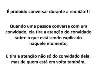 É proibido conversar durante a reunião!!!
Quando uma pessoa conversa com um
convidado, ela tira a atenção do convidado
sobre o que está sendo explicado
naquele momento,
E tira a atenção não só do convidado dela,
mas de quem está em volta também,
 