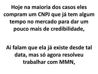 Hoje na maioria dos casos eles
compram um CNPJ que já tem algum
tempo no mercado para dar um
pouco mais de credibilidade,
Ai falam que ela já existe desde tal
data, mas só agora resolveu
trabalhar com MMN,
 