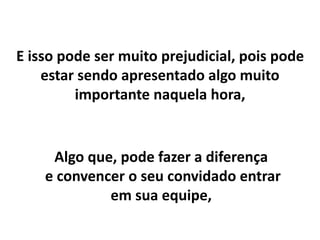E isso pode ser muito prejudicial, pois pode
estar sendo apresentado algo muito
importante naquela hora,
Algo que, pode fazer a diferença
e convencer o seu convidado entrar
em sua equipe,
 