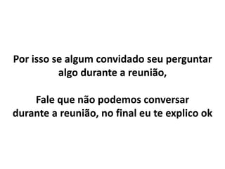 Por isso se algum convidado seu perguntar
algo durante a reunião,
Fale que não podemos conversar
durante a reunião, no final eu te explico ok
 
