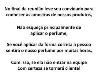 No final da reunião leve seu convidado para
conhecer as amostras de nossos produtos,
Não esqueça principalmente de
aplicar o perfume,
Se você aplicar da forma correta a pessoa
sentirá o nosso perfume por muitas horas,
Com isso, se ela não entrar na equipe
Com certeza se tornará cliente!
 