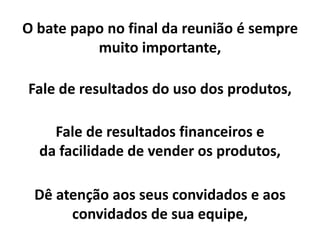 O bate papo no final da reunião é sempre
muito importante,
Fale de resultados do uso dos produtos,
Fale de resultados financeiros e
da facilidade de vender os produtos,
Dê atenção aos seus convidados e aos
convidados de sua equipe,
 