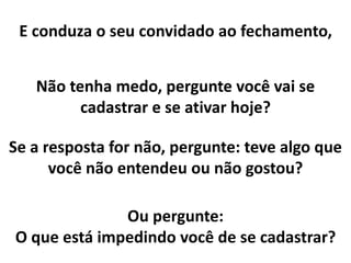 E conduza o seu convidado ao fechamento,
Não tenha medo, pergunte você vai se
cadastrar e se ativar hoje?
Se a resposta for não, pergunte: teve algo que
você não entendeu ou não gostou?
Ou pergunte:
O que está impedindo você de se cadastrar?
 