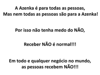 Por isso não tenha medo do NÃO,
Receber NÃO é normal!!!
A Azenka é para todas as pessoas,
Mas nem todas as pessoas são para a Azenka!
Em todo e qualquer negócio no mundo,
as pessoas recebem NÃO!!!
 