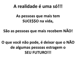 A realidade é uma só!!!
As pessoas que mais tem
SUCE$$O na vida,
São as pessoas que mais recebem NÃO!
O que você não pode, é deixar que o NÃO
de algumas pessoas estragem o
SEU FUTURO!!!
 