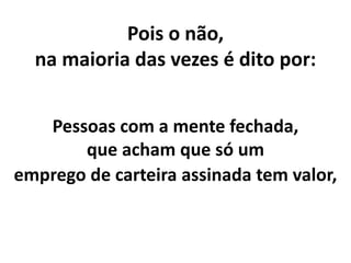 Pois o não,
na maioria das vezes é dito por:
Pessoas com a mente fechada,
que acham que só um
emprego de carteira assinada tem valor,
 