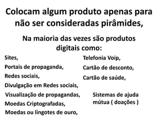 Colocam algum produto apenas para
não ser consideradas pirâmides,
Na maioria das vezes são produtos
digitais como:
Sites,
Redes sociais,
Telefonia Voip,
Portais de propaganda, Cartão de desconto,
Cartão de saúde,
Divulgação em Redes sociais,
Visualização de propagandas, Sistemas de ajuda
mútua ( doações )Moedas Criptografadas,
Moedas ou lingotes de ouro,
 