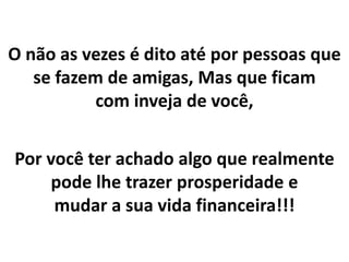O não as vezes é dito até por pessoas que
se fazem de amigas, Mas que ficam
com inveja de você,
Por você ter achado algo que realmente
pode lhe trazer prosperidade e
mudar a sua vida financeira!!!
 
