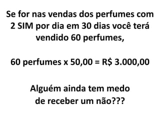 Se for nas vendas dos perfumes com
2 SIM por dia em 30 dias você terá
vendido 60 perfumes,
60 perfumes x 50,00 = R$ 3.000,00
Alguém ainda tem medo
de receber um não???
 