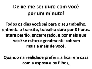 Deixe-me ser duro com você
por um minuto!
Todos os dias você sai para o seu trabalho,
enfrenta o transito, trabalha duro por 8 horas,
atura patrão, encarregado, e por mais que
você se esforce geralmente cobram
mais e mais de você,
Quando na realidade preferiria ficar em casa
com a esposa e os filhos,
 